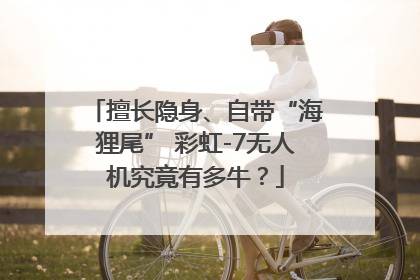 擅长隐身、自带“海狸尾” 彩虹-7无人机究竟有多牛？