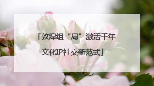 敦煌组“局”激活千年文化IP社交新范式