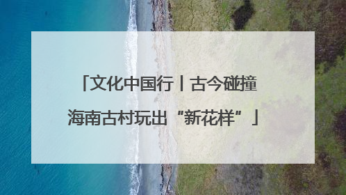 文化中国行丨古今碰撞 海南古村玩出“新花样”