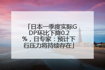 日本一季度实际GDP环比下降0.2%，日专家：预计下行压力将持续存在