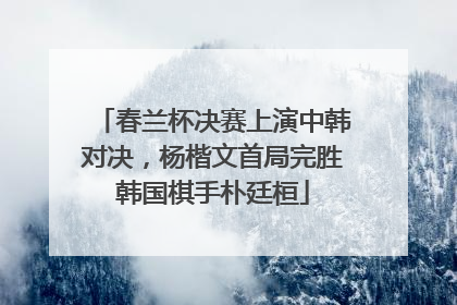 春兰杯决赛上演中韩对决，杨楷文首局完胜韩国棋手朴廷桓
