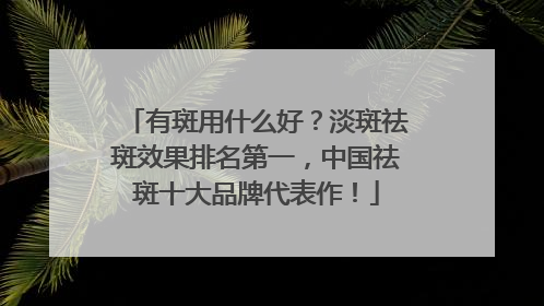有斑用什么好？淡斑祛斑效果排名第一，中国祛斑十大品牌代表作！