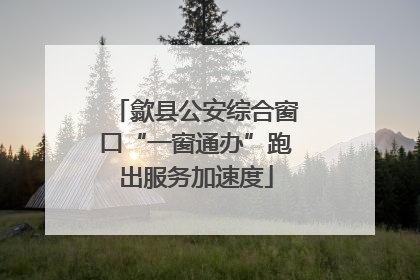 歙县公安综合窗口“一窗通办”跑出服务加速度