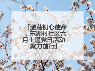 激荡初心使命，东湖村社区六月主题党日活动聚力前行