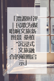 澧源时评｜民歌为媒唱响文旅新图景 桑植 “沉浸式” 文旅融合的破圈启示