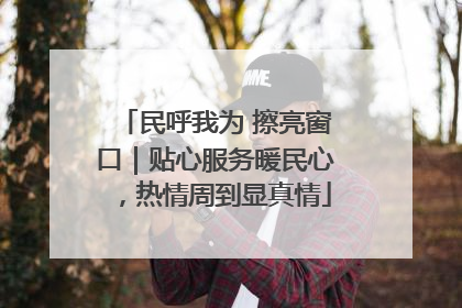 民呼我为 擦亮窗口｜贴心服务暖民心，热情周到显真情