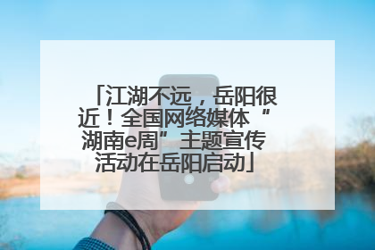 江湖不远，岳阳很近！全国网络媒体“湖南e周”主题宣传活动在岳阳启动