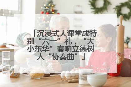 沉浸式大课堂成特别“六一”礼，“大小东华”奏响立德树人“协奏曲”