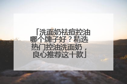 洗面奶祛痘控油哪个牌子好？精选热门控油洗面奶，良心推荐这十款