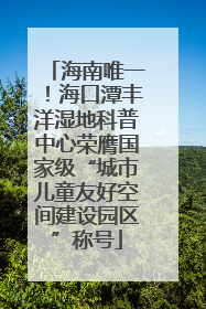 海南唯一！海口潭丰洋湿地科普中心荣膺国家级“城市儿童友好空间建设园区”称号