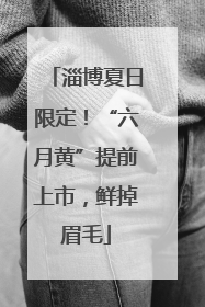 淄博夏日限定！“六月黄”提前上市，鲜掉眉毛