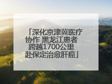 深化京津冀医疗协作 黑龙江患者跨越1700公里赴保定治愈肝癌