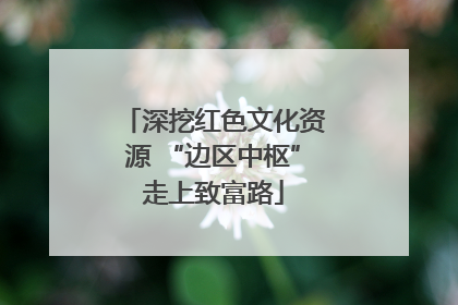 深挖红色文化资源 “边区中枢”走上致富路