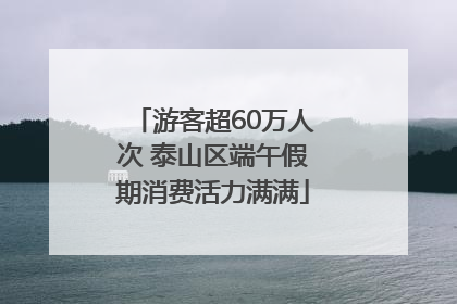 游客超60万人次 泰山区端午假期消费活力满满