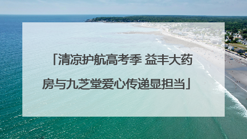 清凉护航高考季 益丰大药房与九芝堂爱心传递显担当