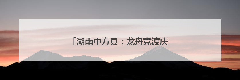 湖南中方县：龙舟竞渡庆端午 千年古村焕新颜
