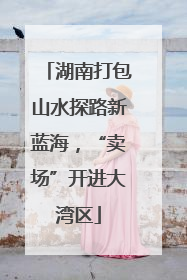 湖南打包山水探路新蓝海，“卖场”开进大湾区