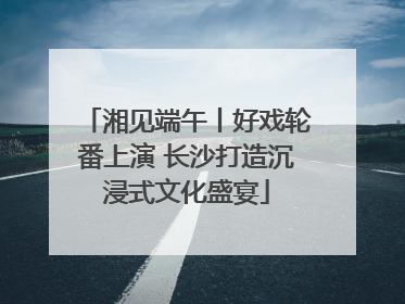 湘见端午丨好戏轮番上演 长沙打造沉浸式文化盛宴