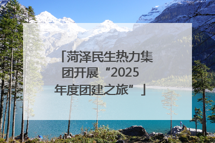 菏泽民生热力集团开展“2025年度团建之旅”