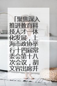 聚焦深入推进教育科技人才一体化发展，上海市政协举行十四届常委会第十八次会议，胡文容出席并讲话
