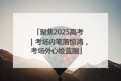 聚焦2025高考｜考场内笔落惊鸿，考场外心绘蓝图