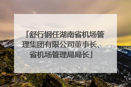 舒行钢任湖南省机场管理集团有限公司董事长、省机场管理局局长