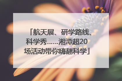 航天展、研学路线、科学秀……湘潭超20场活动带你嗨翻科学