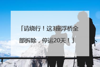 请绕行！这3座浮桥全部拆除，停运20天！