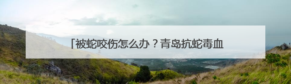 被蛇咬伤怎么办？青岛抗蛇毒血清医院名单及急救指南请收好
