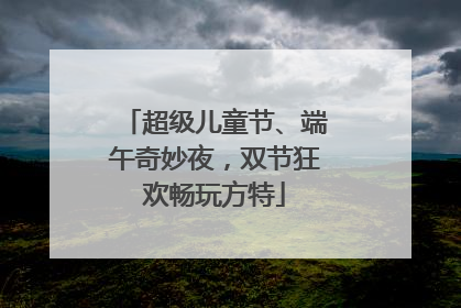 超级儿童节、端午奇妙夜，双节狂欢畅玩方特