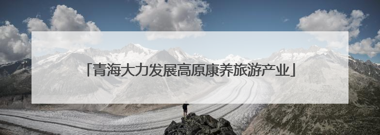 青海大力发展高原康养旅游产业