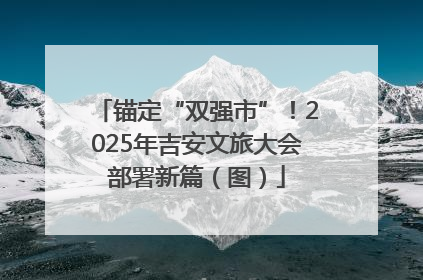 锚定“双强市”！2025年吉安文旅大会部署新篇（图）