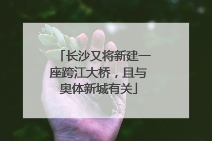 长沙又将新建一座跨江大桥，且与奥体新城有关