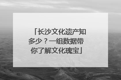 长沙文化遗产知多少？一组数据带你了解文化瑰宝
