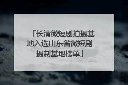 长清微短剧拍摄基地入选山东省微短剧摄制基地榜单