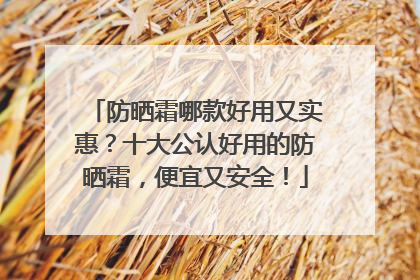 防晒霜哪款好用又实惠？十大公认好用的防晒霜，便宜又安全！