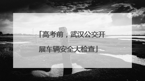 高考前，武汉公交开展车辆安全大检查