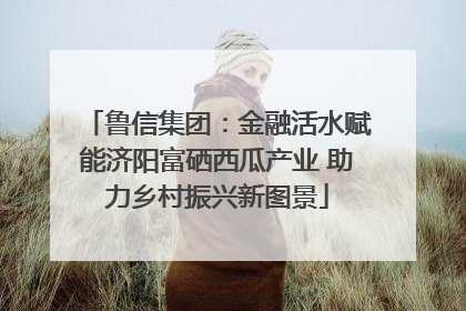 鲁信集团：金融活水赋能济阳富硒西瓜产业 助力乡村振兴新图景