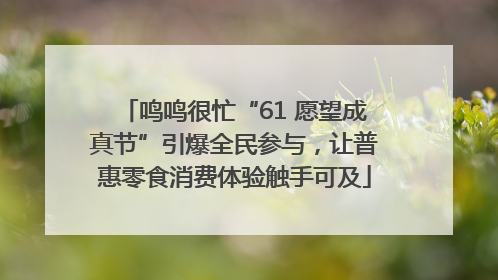 鸣鸣很忙“61 愿望成真节”引爆全民参与，让普惠零食消费体验触手可及