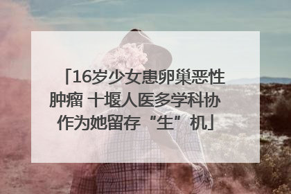 16岁少女患卵巢恶性肿瘤 十堰人医多学科协作为她留存“生”机