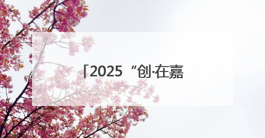 2025“创·在嘉兴”创新创业大赛启动，本届新亮点抢先看