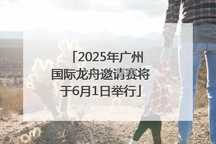 2025年广州国际龙舟邀请赛将于6月1日举行