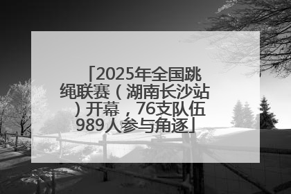 2025年全国跳绳联赛（湖南长沙站）开幕，76支队伍989人参与角逐