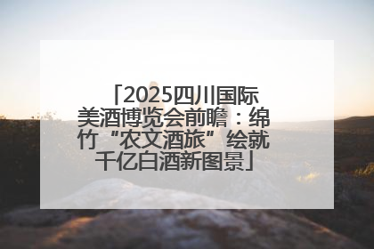 2025四川国际美酒博览会前瞻:绵竹“农文酒旅”绘就千亿白酒新图景
