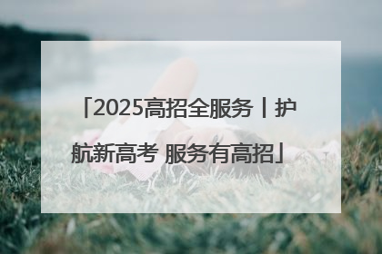 2025高招全服务丨护航新高考 服务有高招
