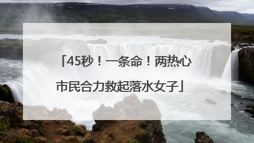 45秒！一条命！两热心市民合力救起落水女子
