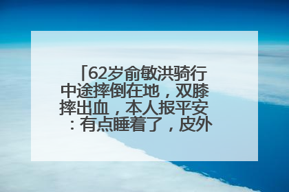 62岁俞敏洪骑行中途摔倒在地，双膝摔出血，本人报平安：有点睡着了，皮外伤，不用担心