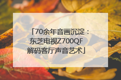 70余年音画沉淀：东芝电视Z700QF解码客厅声音艺术
