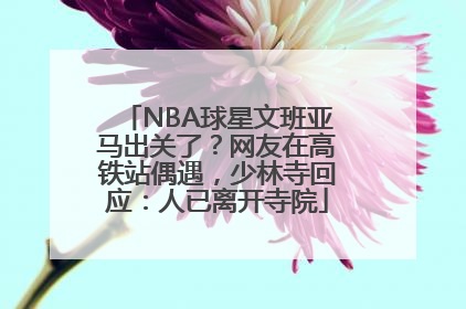 NBA球星文班亚马出关了？网友在高铁站偶遇，少林寺回应：人已离开寺院